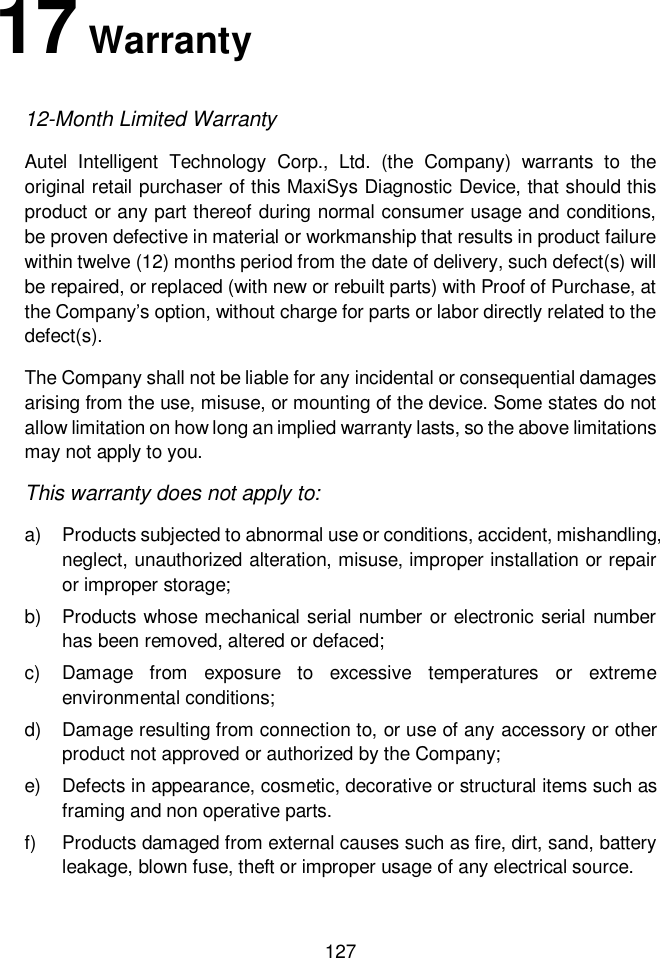  127  17 Warranty 12-Month Limited Warranty Autel  Intelligent  Technology  Corp.,  Ltd.  (the  Company)  warrants  to  the original retail purchaser of this MaxiSys Diagnostic Device, that should this product or any part thereof during normal consumer usage and conditions, be proven defective in material or workmanship that results in product failure within twelve (12) months period from the date of delivery, such defect(s) will be repaired, or replaced (with new or rebuilt parts) with Proof of Purchase, at the Company&rsquo;s option, without charge for parts or labor directly related to the defect(s). The Company shall not be liable for any incidental or consequential damages arising from the use, misuse, or mounting of the device. Some states do not allow limitation on how long an implied warranty lasts, so the above limitations may not apply to you. This warranty does not apply to: a)  Products subjected to abnormal use or conditions, accident, mishandling, neglect, unauthorized alteration, misuse, improper installation or repair or improper storage; b)  Products whose mechanical serial number or electronic serial number has been removed, altered or defaced; c)  Damage  from  exposure  to  excessive  temperatures  or  extreme environmental conditions; d)  Damage resulting from connection to, or use of any accessory or other product not approved or authorized by the Company; e)  Defects in appearance, cosmetic, decorative or structural items such as framing and non operative parts. f)  Products damaged from external causes such as fire, dirt, sand, battery leakage, blown fuse, theft or improper usage of any electrical source.  