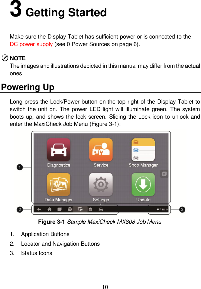  10  3 Getting Started Make sure the Display Tablet has sufficient power or is connected to the DC power supply (see 0 Power Sources on page 6). NOTE The images and illustrations depicted in this manual may differ from the actual ones. Powering Up Long press the Lock/Power button on the top right of the Display Tablet to switch the unit on. The  power  LED light will illuminate green.  The system boots up, and shows the lock screen.  Sliding the Lock icon to unlock and enter the MaxiCheck Job Menu (Figure 3-1):   Figure 3-1 Sample MaxiCheck MX808 Job Menu 1.  Application Buttons 2.  Locator and Navigation Buttons 3.  Status Icons   
