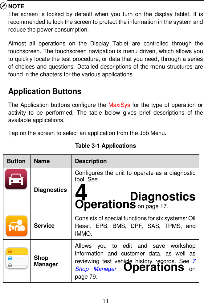  11  NOTE The  screen  is locked  by  default  when  you turn on the  display tablet. It is recommended to lock the screen to protect the information in the system and reduce the power consumption. Almost  all  operations  on  the  Display  Tablet  are  controlled  through  the touchscreen. The touchscreen navigation is menu driven, which allows you to quickly locate the test procedure, or data that you need, through a series of choices and questions. Detailed descriptions of the menu structures are found in the chapters for the various applications.   Application Buttons The Application buttons configure the MaxiSys for the type of operation or activity  to  be  performed.  The  table  below  gives  brief  descriptions  of  the available applications. Tap on the screen to select an application from the Job Menu. Table 3-1 Applications Button Name Description  Diagnostics Configures the unit to operate as a diagnostic tool. See   4  Diagnostics Operations on page 17.  Service Consists of special functions for six systems: Oil Reset,  EPB,  BMS,  DPF,  SAS,  TPMS,  and IMMO.  Shop Manager Allows  you  to  edit  and  save  workshop information  and  customer  data,  as  well  as reviewing  test  vehicle  history  records.  See  7 Shop  Manager  Operations  on page 79. 