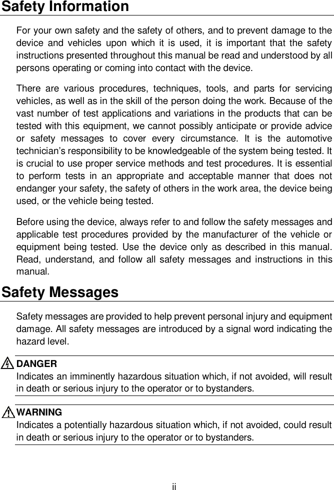 ii  Safety Information For your own safety and the safety of others, and to prevent damage to the device  and  vehicles  upon  which  it  is  used,  it  is important  that  the  safety instructions presented throughout this manual be read and understood by all persons operating or coming into contact with the device. There  are  various  procedures,  techniques,  tools,  and  parts  for  servicing vehicles, as well as in the skill of the person doing the work. Because of the vast number of test applications and variations in the products that can be tested with this equipment, we cannot possibly anticipate or provide advice or  safety  messages  to  cover  every  circumstance.  It  is  the  automotive technician&rsquo;s responsibility to be knowledgeable of the system being tested. It is crucial to use proper service methods and test procedures. It is essential to  perform  tests  in  an  appropriate  and  acceptable manner  that  does  not endanger your safety, the safety of others in the work area, the device being used, or the vehicle being tested. Before using the device, always refer to and follow the safety messages and applicable test procedures  provided by the manufacturer  of the vehicle or equipment being tested. Use the  device only as described in this manual. Read, understand,  and follow all safety messages and  instructions in this manual. Safety Messages Safety messages are provided to help prevent personal injury and equipment damage. All safety messages are introduced by a signal word indicating the hazard level. DANGER Indicates an imminently hazardous situation which, if not avoided, will result in death or serious injury to the operator or to bystanders. WARNING Indicates a potentially hazardous situation which, if not avoided, could result in death or serious injury to the operator or to bystanders.  