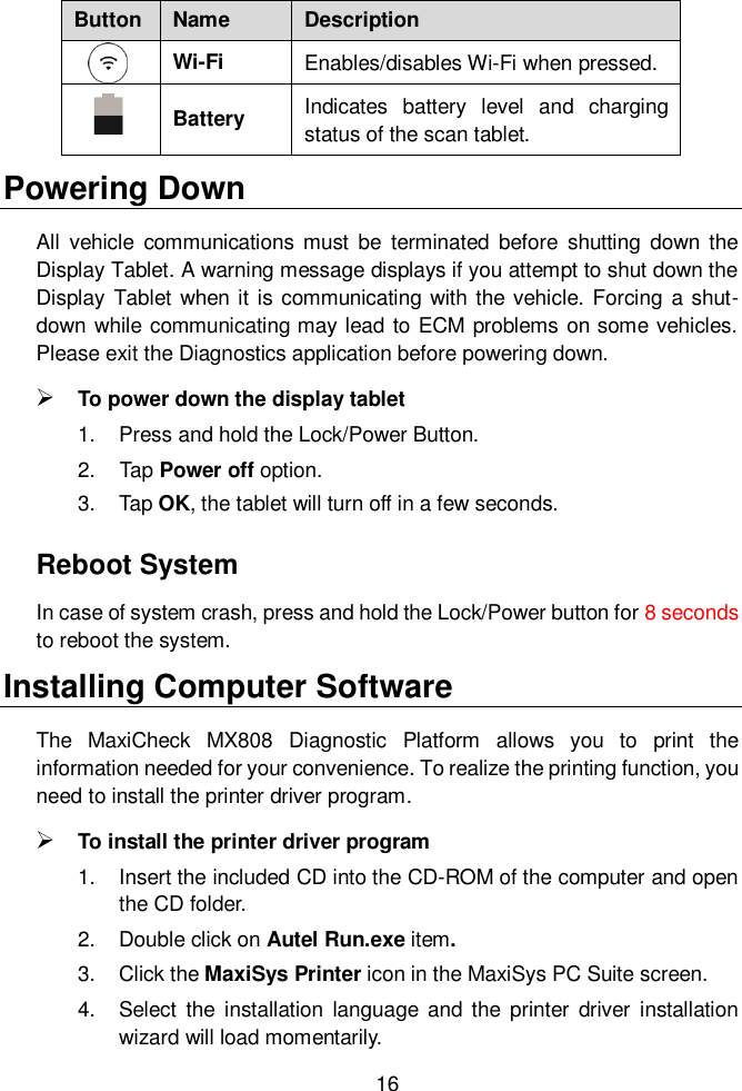  16  Button Name Description  Wi-Fi Enables/disables Wi-Fi when pressed.  Battery Indicates  battery  level  and  charging status of the scan tablet.   Powering Down All  vehicle  communications must  be  terminated  before  shutting  down the Display Tablet. A warning message displays if you attempt to shut down the Display Tablet when it is communicating with the vehicle. Forcing a shut-down while communicating may lead to ECM problems on some vehicles. Please exit the Diagnostics application before powering down.  To power down the display tablet 1.  Press and hold the Lock/Power Button. 2.  Tap Power off option.   3.  Tap OK, the tablet will turn off in a few seconds. Reboot System In case of system crash, press and hold the Lock/Power button for 8 seconds to reboot the system. Installing Computer Software The  MaxiCheck  MX808  Diagnostic  Platform  allows  you  to  print  the information needed for your convenience. To realize the printing function, you need to install the printer driver program.  To install the printer driver program   1.  Insert the included CD into the CD-ROM of the computer and open the CD folder. 2.  Double click on Autel Run.exe item. 3.  Click the MaxiSys Printer icon in the MaxiSys PC Suite screen. 4.  Select  the installation  language and  the  printer  driver  installation wizard will load momentarily. 