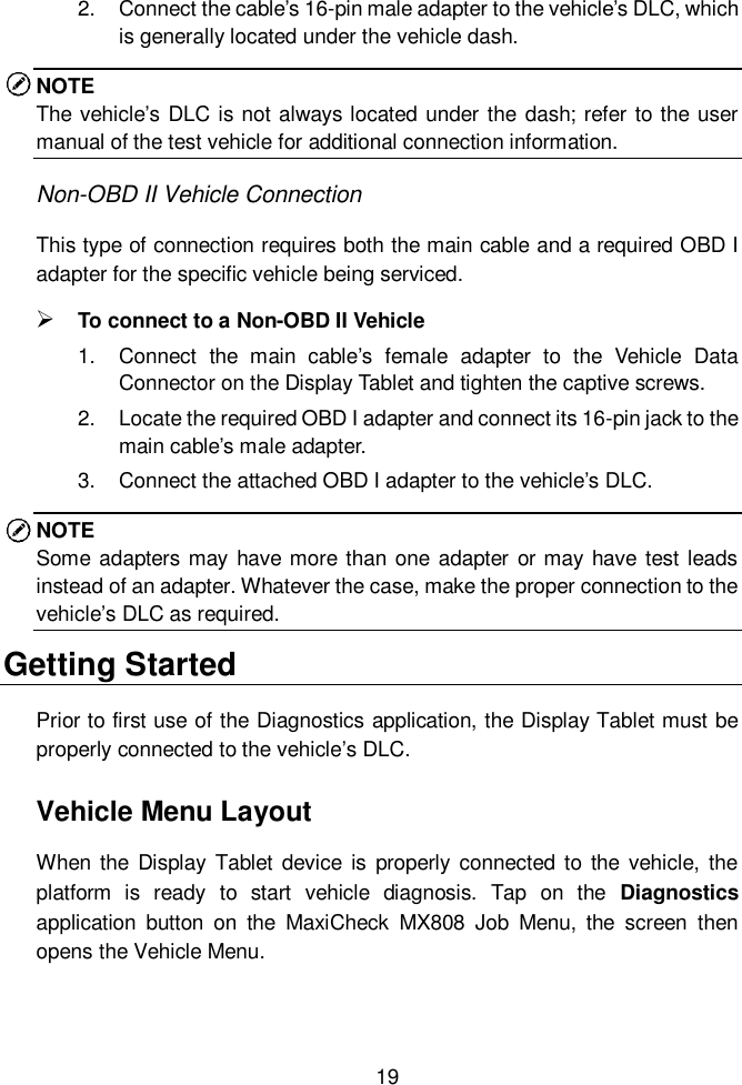  19  2.  Connect the cable&rsquo;s 16-pin male adapter to the vehicle&rsquo;s DLC, which is generally located under the vehicle dash. NOTE The vehicle&rsquo;s DLC is not always located under the dash; refer to the user manual of the test vehicle for additional connection information. Non-OBD II Vehicle Connection This type of connection requires both the main cable and a required OBD I adapter for the specific vehicle being serviced.  To connect to a Non-OBD II Vehicle 1.  Connect  the  main  cable&rsquo;s  female  adapter  to  the  Vehicle  Data Connector on the Display Tablet and tighten the captive screws. 2.  Locate the required OBD I adapter and connect its 16-pin jack to the main cable&rsquo;s male adapter. 3.  Connect the attached OBD I adapter to the vehicle&rsquo;s DLC. NOTE Some adapters may have more than one adapter or may have  test leads instead of an adapter. Whatever the case, make the proper connection to the vehicle&rsquo;s DLC as required. Getting Started Prior to first use of the Diagnostics application, the Display Tablet must be properly connected to the vehicle&rsquo;s DLC. Vehicle Menu Layout When the  Display  Tablet device  is  properly  connected to  the  vehicle, the platform  is  ready  to  start  vehicle  diagnosis.  Tap  on  the  Diagnostics application  button  on  the  MaxiCheck  MX808  Job  Menu,  the  screen  then opens the Vehicle Menu.  