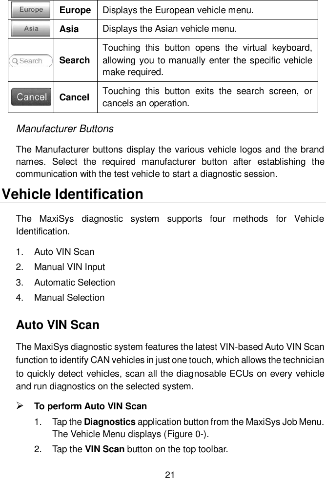  21   Europe Displays the European vehicle menu.  Asia Displays the Asian vehicle menu.  Search Touching  this  button  opens  the  virtual  keyboard, allowing you to manually enter the specific vehicle make required.  Cancel Touching  this  button  exits  the  search  screen,  or cancels an operation. Manufacturer Buttons The Manufacturer buttons display the various vehicle logos and the brand names.  Select  the  required  manufacturer  button  after  establishing  the communication with the test vehicle to start a diagnostic session. Vehicle Identification The  MaxiSys  diagnostic  system  supports  four  methods  for  Vehicle Identification. 1.  Auto VIN Scan 2.  Manual VIN Input 3.  Automatic Selection 4.  Manual Selection Auto VIN Scan The MaxiSys diagnostic system features the latest VIN-based Auto VIN Scan function to identify CAN vehicles in just one touch, which allows the technician to quickly detect vehicles, scan all the diagnosable ECUs on every vehicle and run diagnostics on the selected system.    To perform Auto VIN Scan 1.  Tap the Diagnostics application button from the MaxiSys Job Menu. The Vehicle Menu displays (Figure 0-). 2.  Tap the VIN Scan button on the top toolbar. 