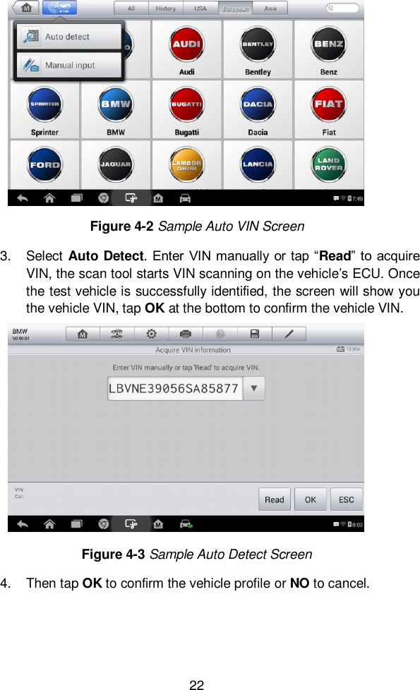  22  3.  Select Auto Detect. Enter  VIN manually  or tap &ldquo;Read&rdquo; to  acquire VIN, the scan tool starts VIN scanning on the vehicle&rsquo;s ECU. Once the test vehicle is successfully identified, the screen will show you the vehicle VIN, tap OK at the bottom to confirm the vehicle VIN.   4.  Then tap OK to confirm the vehicle profile or NO to cancel.   Figure 4-3 Sample Auto Detect Screen   Figure 4-2 Sample Auto VIN Screen 