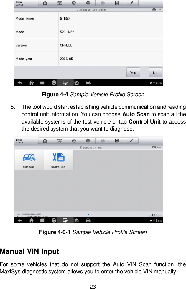  23  5.  The tool would start establishing vehicle communication and reading control unit information. You can choose Auto Scan to scan all the available systems of the test vehicle or tap Control Unit to access the desired system that you want to diagnose.     Manual VIN Input For  some  vehicles  that  do  not  support  the  Auto  VIN  Scan  function,  the MaxiSys diagnostic system allows you to enter the vehicle VIN manually. Figure 4-4 Sample Vehicle Profile Screen Figure 4-0-1 Sample Vehicle Profile Screen 