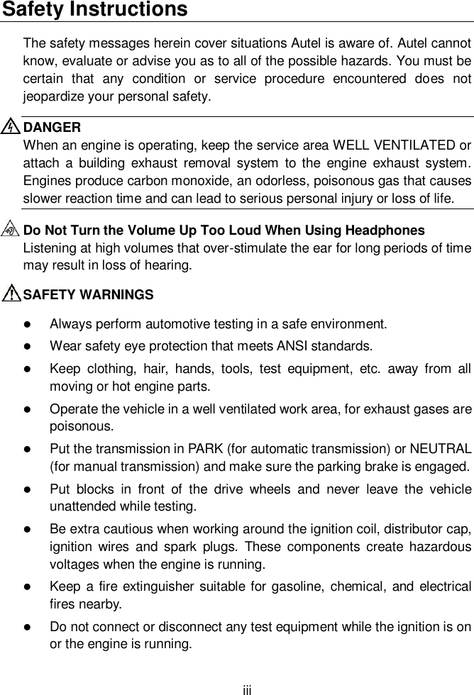  iii  Safety Instructions The safety messages herein cover situations Autel is aware of. Autel cannot know, evaluate or advise you as to all of the possible hazards. You must be certain  that  any  condition  or  service  procedure  encountered  does  not jeopardize your personal safety. DANGER When an engine is operating, keep the service area WELL VENTILATED or attach  a  building  exhaust  removal  system  to  the  engine  exhaust system. Engines produce carbon monoxide, an odorless, poisonous gas that causes slower reaction time and can lead to serious personal injury or loss of life. Do Not Turn the Volume Up Too Loud When Using Headphones Listening at high volumes that over-stimulate the ear for long periods of time may result in loss of hearing. SAFETY WARNINGS  Always perform automotive testing in a safe environment.  Wear safety eye protection that meets ANSI standards.  Keep  clothing,  hair,  hands,  tools,  test  equipment,  etc.  away  from  all moving or hot engine parts.  Operate the vehicle in a well ventilated work area, for exhaust gases are poisonous.  Put the transmission in PARK (for automatic transmission) or NEUTRAL (for manual transmission) and make sure the parking brake is engaged.  Put  blocks  in  front  of  the  drive  wheels  and  never  leave  the  vehicle unattended while testing.  Be extra cautious when working around the ignition coil, distributor cap, ignition  wires  and  spark  plugs.  These  components  create  hazardous voltages when the engine is running.  Keep a fire extinguisher suitable for gasoline,  chemical, and electrical fires nearby.  Do not connect or disconnect any test equipment while the ignition is on or the engine is running. 