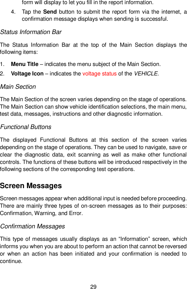 29  form will display to let you fill in the report information. 4.  Tap the Send  button to submit the report form via the internet, a confirmation message displays when sending is successful. Status Information Bar The  Status  Information  Bar  at  the  top  of  the  Main  Section  displays  the following items: 1. Menu Title &ndash; indicates the menu subject of the Main Section. 2. Voltage Icon &ndash; indicates the voltage status of the VEHICLE. Main Section The Main Section of the screen varies depending on the stage of operations. The Main Section can show vehicle identification selections, the main menu, test data, messages, instructions and other diagnostic information. Functional Buttons The  displayed  Functional  Buttons  at  this  section  of  the  screen  varies depending on the stage of operations. They can be used to navigate, save or clear  the diagnostic data,  exit  scanning  as  well  as make  other  functional controls. The functions of these buttons will be introduced respectively in the following sections of the corresponding test operations. Screen Messages Screen messages appear when additional input is needed before proceeding. There are mainly three types of on-screen messages as to their purposes: Confirmation, Warning, and Error. Confirmation Messages This type  of messages  usually displays as an &ldquo;Information&rdquo; screen, which informs you when you are about to perform an action that cannot be reversed or  when  an  action  has been  initiated  and  your  confirmation is  needed  to continue. 