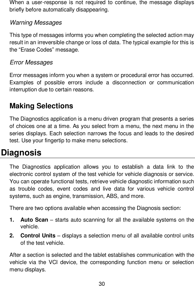  30  When a  user-response is not  required  to  continue,  the message  displays briefly before automatically disappearing. Warning Messages This type of messages informs you when completing the selected action may result in an irreversible change or loss of data. The typical example for this is the &ldquo;Erase Codes&rdquo; message. Error Messages Error messages inform you when a system or procedural error has occurred. Examples  of  possible  errors  include  a  disconnection  or  communication interruption due to certain reasons. Making Selections The Diagnostics application is a menu driven program that presents a series of choices one at a time. As you select from a menu, the next menu in the series displays. Each selection narrows the focus and leads to the desired test. Use your fingertip to make menu selections.   Diagnosis The  Diagnostics  application  allows  you  to  establish  a  data  link  to  the electronic control system of the test vehicle for vehicle diagnosis or service. You can operate functional tests, retrieve vehicle diagnostic information such as  trouble  codes,  event  codes  and  live  data  for  various  vehicle  control systems, such as engine, transmission, ABS, and more. There are two options available when accessing the Diagnosis section:   1.  Auto Scan &ndash; starts auto scanning for all the available systems on the vehicle. 2.  Control Units &ndash; displays a selection menu of all available control units of the test vehicle. After a section is selected and the tablet establishes communication with the vehicle via  the  VCI  device,  the  corresponding  function  menu  or  selection menu displays. 