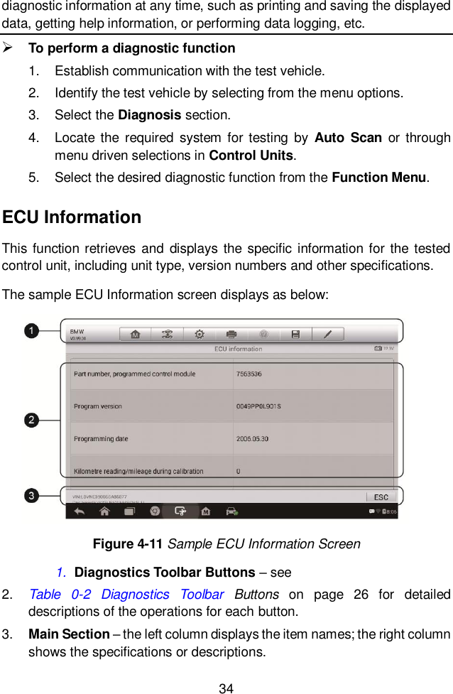  34  diagnostic information at any time, such as printing and saving the displayed data, getting help information, or performing data logging, etc.  To perform a diagnostic function 1.  Establish communication with the test vehicle. 2.  Identify the test vehicle by selecting from the menu options. 3.  Select the Diagnosis section. 4.  Locate  the  required  system  for testing  by  Auto  Scan  or through menu driven selections in Control Units. 5.  Select the desired diagnostic function from the Function Menu. ECU Information This function retrieves  and displays  the specific information for the tested control unit, including unit type, version numbers and other specifications. The sample ECU Information screen displays as below: 1. Diagnostics Toolbar Buttons &ndash; see   2. Table  0-2  Diagnostics  Toolbar  Buttons  on  page  26  for  detailed descriptions of the operations for each button. 3. Main Section &ndash; the left column displays the item names; the right column shows the specifications or descriptions. Figure 4-11 Sample ECU Information Screen 