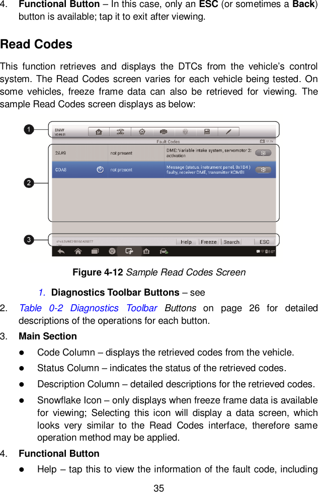  35  4. Functional Button &ndash; In this case, only an ESC (or sometimes a Back) button is available; tap it to exit after viewing. Read Codes This  function  retrieves  and  displays  the  DTCs  from  the  vehicle&rsquo;s  control system. The Read Codes screen varies for each vehicle being tested. On some  vehicles,  freeze  frame  data  can  also  be  retrieved  for  viewing.  The sample Read Codes screen displays as below: 1. Diagnostics Toolbar Buttons &ndash; see   2. Table  0-2  Diagnostics  Toolbar  Buttons  on  page  26  for  detailed descriptions of the operations for each button. 3. Main Section  Code Column &ndash; displays the retrieved codes from the vehicle.  Status Column &ndash; indicates the status of the retrieved codes.  Description Column &ndash; detailed descriptions for the retrieved codes.  Snowflake Icon &ndash; only displays when freeze frame data is available for  viewing;  Selecting  this  icon  will  display  a  data  screen,  which looks  very  similar  to  the  Read  Codes  interface,  therefore  same operation method may be applied. 4. Functional Button    Help &ndash; tap this to view the information of the fault code, including Figure 4-12 Sample Read Codes Screen 