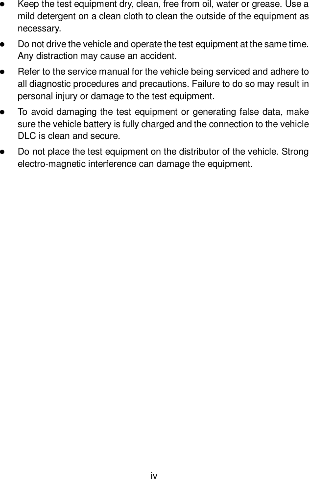  iv   Keep the test equipment dry, clean, free from oil, water or grease. Use a mild detergent on a clean cloth to clean the outside of the equipment as necessary.  Do not drive the vehicle and operate the test equipment at the same time. Any distraction may cause an accident.  Refer to the service manual for the vehicle being serviced and adhere to all diagnostic procedures and precautions. Failure to do so may result in personal injury or damage to the test equipment.  To avoid damaging the test equipment or generating false data, make sure the vehicle battery is fully charged and the connection to the vehicle DLC is clean and secure.  Do not place the test equipment on the distributor of the vehicle. Strong electro-magnetic interference can damage the equipment.    