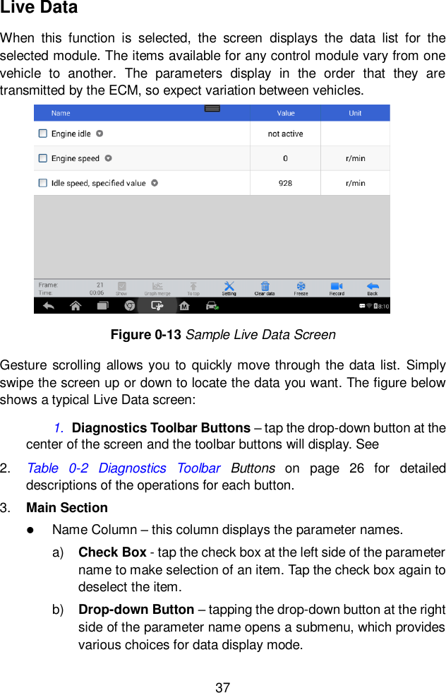  37  Live Data When  this  function  is  selected,  the  screen  displays  the  data  list  for  the selected module. The items available for any control module vary from one vehicle  to  another.  The  parameters  display  in  the  order  that  they  are transmitted by the ECM, so expect variation between vehicles. Gesture scrolling allows  you to quickly move through the data list.  Simply swipe the screen up or down to locate the data you want. The figure below shows a typical Live Data screen: 1. Diagnostics Toolbar Buttons &ndash; tap the drop-down button at the center of the screen and the toolbar buttons will display. See  2. Table  0-2  Diagnostics  Toolbar  Buttons  on  page  26  for  detailed descriptions of the operations for each button. 3. Main Section  Name Column &ndash; this column displays the parameter names. a) Check Box - tap the check box at the left side of the parameter name to make selection of an item. Tap the check box again to deselect the item. b) Drop-down Button &ndash; tapping the drop-down button at the right side of the parameter name opens a submenu, which provides various choices for data display mode. Figure 0-13 Sample Live Data Screen 