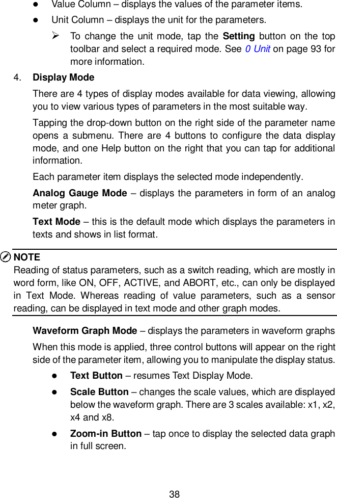  38   Value Column &ndash; displays the values of the parameter items.  Unit Column &ndash; displays the unit for the parameters.  To  change  the  unit mode, tap  the  Setting button  on the top toolbar and select a required mode. See 0 Unit on page 93 for more information. 4. Display Mode There are 4 types of display modes available for data viewing, allowing you to view various types of parameters in the most suitable way. Tapping the drop-down button on the right side of the parameter name opens  a submenu.  There  are  4 buttons  to configure  the data  display mode, and one Help button on the right that you can tap for additional information. Each parameter item displays the selected mode independently. Analog Gauge Mode &ndash; displays the parameters in form of an analog meter graph. Text Mode &ndash; this is the default mode which displays the parameters in texts and shows in list format. NOTE Reading of status parameters, such as a switch reading, which are mostly in word form, like ON, OFF, ACTIVE, and ABORT, etc., can only be displayed in  Text  Mode.  Whereas  reading  of  value  parameters,  such  as  a  sensor reading, can be displayed in text mode and other graph modes. Waveform Graph Mode &ndash; displays the parameters in waveform graphs When this mode is applied, three control buttons will appear on the right side of the parameter item, allowing you to manipulate the display status.  Text Button &ndash; resumes Text Display Mode.  Scale Button &ndash; changes the scale values, which are displayed below the waveform graph. There are 3 scales available: x1, x2, x4 and x8.  Zoom-in Button &ndash; tap once to display the selected data graph in full screen. 