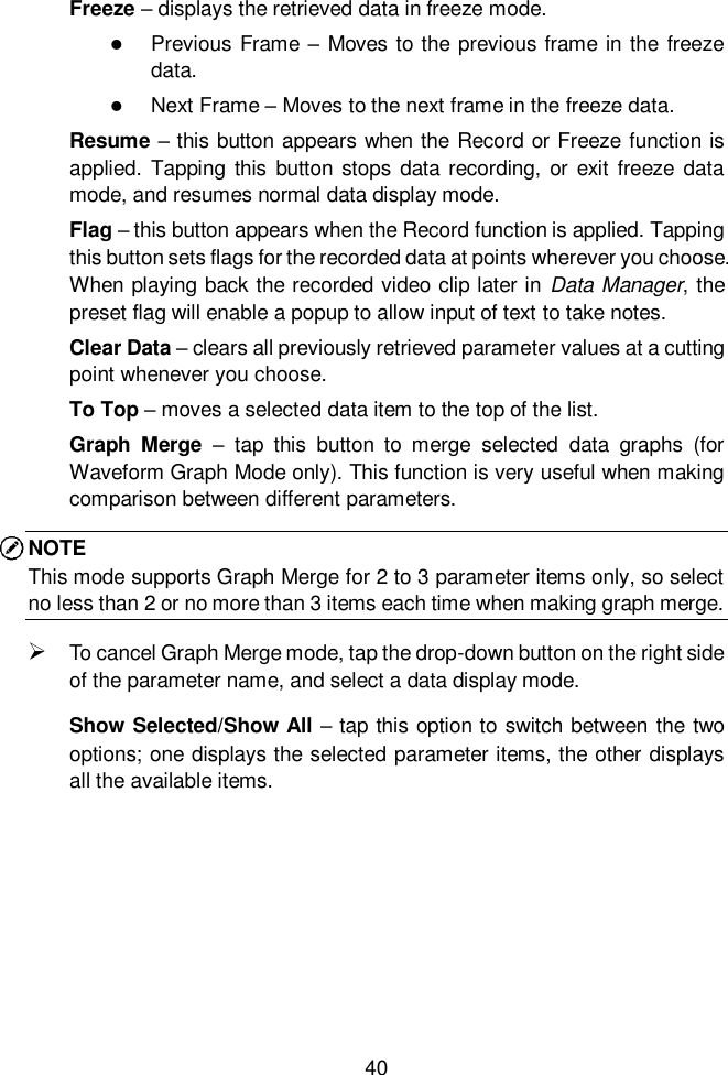  40  Freeze &ndash; displays the retrieved data in freeze mode.  Previous Frame &ndash; Moves to the previous frame in the freeze data.  Next Frame &ndash; Moves to the next frame in the freeze data. Resume &ndash; this button appears when the Record or Freeze function is applied.  Tapping  this button  stops data recording, or exit  freeze data mode, and resumes normal data display mode. Flag &ndash; this button appears when the Record function is applied. Tapping this button sets flags for the recorded data at points wherever you choose. When playing back the recorded video clip later in  Data Manager, the preset flag will enable a popup to allow input of text to take notes. Clear Data &ndash; clears all previously retrieved parameter values at a cutting point whenever you choose. To Top &ndash; moves a selected data item to the top of the list. Graph  Merge  &ndash;  tap  this  button  to  merge  selected  data  graphs  (for Waveform Graph Mode only). This function is very useful when making comparison between different parameters. NOTE This mode supports Graph Merge for 2 to 3 parameter items only, so select no less than 2 or no more than 3 items each time when making graph merge.  To cancel Graph Merge mode, tap the drop-down button on the right side of the parameter name, and select a data display mode. Show Selected/Show All &ndash; tap this option to switch between the two options; one displays the selected parameter items, the other displays all the available items. 