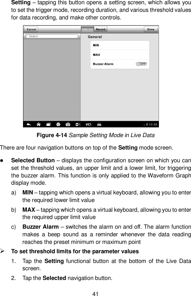  41  Setting &ndash; tapping this button opens a setting screen, which allows you to set the trigger mode, recording duration, and various threshold values for data recording, and make other controls. Figure 4-14 Sample Setting Mode in Live Data There are four navigation buttons on top of the Setting mode screen.  Selected Button &ndash; displays the configuration screen on which you can set the threshold values, an upper limit and a lower limit, for triggering the buzzer alarm. This function is only applied to the Waveform Graph display mode. a) MIN &ndash; tapping which opens a virtual keyboard, allowing you to enter the required lower limit value b) MAX &ndash; tapping which opens a virtual keyboard, allowing you to enter the required upper limit value c)  Buzzer Alarm &ndash; switches the alarm on and off. The alarm function makes  a  beep  sound  as  a  reminder  whenever  the  data  reading reaches the preset minimum or maximum point  To set threshold limits for the parameter values 1.  Tap  the  Setting functional  button  at  the  bottom  of  the  Live  Data screen. 2.  Tap the Selected navigation button. 