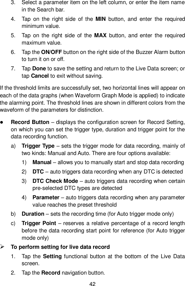  42  3.  Select a parameter item on the left column, or enter the item name in the Search bar. 4.  Tap  on  the  right  side  of  the  MIN  button,  and  enter  the  required minimum value. 5.  Tap  on the  right  side of  the  MAX  button,  and  enter  the  required maximum value. 6.  Tap the ON/OFF button on the right side of the Buzzer Alarm button to turn it on or off. 7.  Tap Done to save the setting and return to the Live Data screen; or tap Cancel to exit without saving. If the threshold limits are successfully set, two horizontal lines will appear on each of the data graphs (when Waveform Graph Mode is applied) to indicate the alarming point. The threshold lines are shown in different colors from the waveform of the parameters for distinction.  Record Button &ndash; displays the configuration screen for Record Setting, on which you can set the trigger type, duration and trigger point for the data recording function. a) Trigger Type &ndash; sets the trigger mode for data recording, mainly of two kinds: Manual and Auto. There are four options available: 1) Manual &ndash; allows you to manually start and stop data recording 2) DTC &ndash; auto triggers data recording when any DTC is detected 3) DTC Check Mode &ndash; auto triggers data recording when certain pre-selected DTC types are detected 4) Parameter &ndash; auto triggers data recording when any parameter value reaches the preset threshold b) Duration &ndash; sets the recording time (for Auto trigger mode only) c)  Trigger Point &ndash; reserves a relative percentage of a record length before the data recording start point for reference (for Auto trigger mode only)  To perform setting for live data record 1.  Tap  the  Setting functional  button  at  the  bottom  of  the  Live  Data screen. 2.  Tap the Record navigation button. 