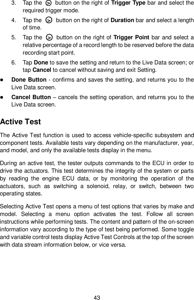  43  3.  Tap the  ○>   button on the right of Trigger Type bar and select the required trigger mode. 4.  Tap the  ○>   button on the right of Duration bar and select a length of time. 5.  Tap the  ○>   button on the right of Trigger Point bar and select a relative percentage of a record length to be reserved before the data recording start point. 6.  Tap Done to save the setting and return to the Live Data screen; or tap Cancel to cancel without saving and exit Setting.  Done Button - confirms and saves the setting, and returns you to the Live Data screen.  Cancel Button &ndash; cancels the setting operation, and returns you to the Live Data screen. Active Test The Active Test function is used to access vehicle-specific subsystem and component tests. Available tests vary depending on the manufacturer, year, and model, and only the available tests display in the menu. During an active test, the tester outputs commands to the ECU in order to drive the actuators. This test determines the integrity of the system or parts by  reading  the  engine  ECU  data,  or  by  monitoring  the  operation  of  the actuators,  such  as  switching  a  solenoid,  relay,  or  switch,  between  two operating states. Selecting Active Test opens a menu of test options that varies by make and model.  Selecting  a  menu  option  activates  the  test.  Follow  all  screen instructions while performing tests. The content and pattern of the on-screen information vary according to the type of test being performed. Some toggle and variable control tests display Active Test Controls at the top of the screen with data stream information below, or vice versa.    