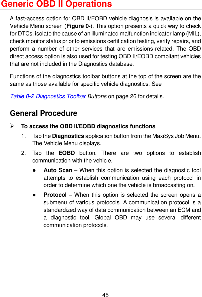  45  Generic OBD II Operations A fast-access option for OBD II/EOBD vehicle diagnosis is available on the Vehicle Menu screen (Figure 0-). This option presents a quick way to check for DTCs, isolate the cause of an illuminated malfunction indicator lamp (MIL), check monitor status prior to emissions certification testing, verify repairs, and perform a  number  of other  services that  are  emissions-related.  The OBD direct access option is also used for testing OBD II/EOBD compliant vehicles that are not included in the Diagnostics database. Functions of the diagnostics toolbar buttons at the top of the screen are the same as those available for specific vehicle diagnostics. See   Table 0-2 Diagnostics Toolbar Buttons on page 26 for details. General Procedure  To access the OBD II/EOBD diagnostics functions 1.  Tap the Diagnostics application button from the MaxiSys Job Menu. The Vehicle Menu displays. 2.  Tap  the  EOBD  button.  There  are  two  options  to  establish communication with the vehicle.  Auto Scan &ndash; When this option is selected the diagnostic tool attempts  to  establish  communication  using  each  protocol  in order to determine which one the vehicle is broadcasting on.  Protocol &ndash; When  this option is selected  the screen  opens  a submenu of various protocols. A communication protocol is a standardized way of data communication between an ECM and a  diagnostic  tool.  Global  OBD  may  use  several  different communication protocols. 