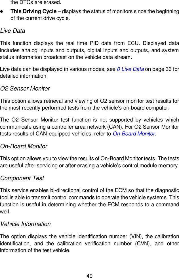  49  the DTCs are erased.  This Driving Cycle &ndash; displays the status of monitors since the beginning of the current drive cycle. Live Data This  function  displays  the  real  time  PID  data  from  ECU.  Displayed  data includes analog inputs and outputs, digital inputs and outputs, and system status information broadcast on the vehicle data stream. Live data can be displayed in various modes, see 0 Live Data on page 36 for detailed information. O2 Sensor Monitor This option allows retrieval and viewing of O2 sensor monitor test results for the most recently performed tests from the vehicle&rsquo;s on-board computer. The  O2  Sensor  Monitor  test  function  is  not  supported  by  vehicles  which communicate using a controller area network (CAN). For O2 Sensor Monitor tests results of CAN-equipped vehicles, refer to On-Board Monitor. On-Board Monitor This option allows you to view the results of On-Board Monitor tests. The tests are useful after servicing or after erasing a vehicle&rsquo;s control module memory. Component Test This service enables bi-directional control of the ECM so that the diagnostic tool is able to transmit control commands to operate the vehicle systems. This function is useful in determining whether the ECM responds to a command well. Vehicle Information The  option displays the  vehicle identification number  (VIN),  the calibration identification,  and  the  calibration  verification  number  (CVN),  and  other information of the test vehicle. 