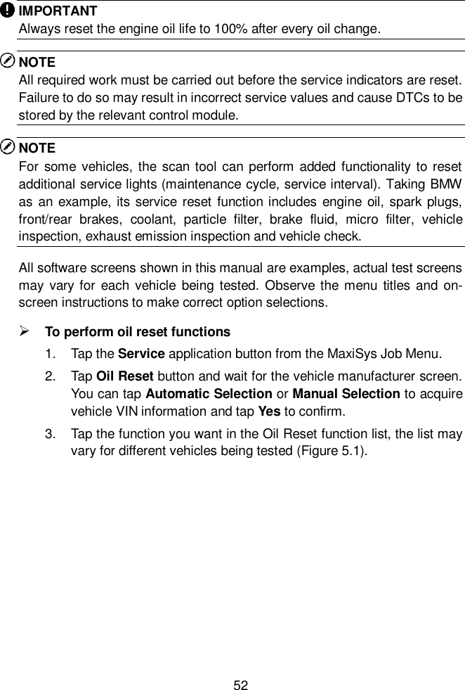  52  IMPORTANT Always reset the engine oil life to 100% after every oil change. NOTE All required work must be carried out before the service indicators are reset. Failure to do so may result in incorrect service values and cause DTCs to be stored by the relevant control module. NOTE For some  vehicles, the scan tool  can perform added functionality to reset additional service lights (maintenance cycle, service interval). Taking BMW as an example, its service reset function includes engine oil, spark plugs, front/rear  brakes,  coolant,  particle  filter,  brake  fluid,  micro  filter,  vehicle inspection, exhaust emission inspection and vehicle check. All software screens shown in this manual are examples, actual test screens may vary  for each vehicle being  tested. Observe the  menu  titles  and  on-screen instructions to make correct option selections.  To perform oil reset functions 1.  Tap the Service application button from the MaxiSys Job Menu.   2. Tap Oil Reset button and wait for the vehicle manufacturer screen. You can tap Automatic Selection or Manual Selection to acquire vehicle VIN information and tap Yes to confirm. 3.  Tap the function you want in the Oil Reset function list, the list may vary for different vehicles being tested (Figure 5.1). 