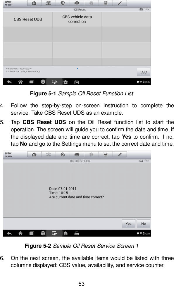  53  4.  Follow  the  step-by-step  on-screen  instruction  to  complete  the service. Take CBS Reset UDS as an example. 5.  Tap  CBS  Reset  UDS  on  the  Oil  Reset  function  list  to  start  the operation. The screen will guide you to confirm the date and time, if the displayed date and time are correct, tap Yes to confirm. If no, tap No and go to the Settings menu to set the correct date and time.   6.  On the next screen, the available items would be listed with three columns displayed: CBS value, availability, and service counter.   Figure 5-1 Sample Oil Reset Function List Figure 5-2 Sample Oil Reset Service Screen 1 