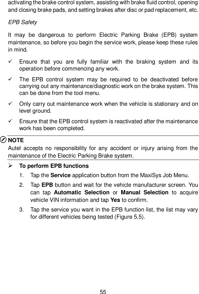  55  activating the brake control system, assisting with brake fluid control, opening and closing brake pads, and setting brakes after disc or pad replacement, etc. EPB Safety It  may  be  dangerous  to  perform  Electric  Parking  Brake  (EPB)  system maintenance, so before you begin the service work, please keep these rules in mind.     Ensure  that  you  are  fully  familiar  with  the  braking  system  and  its operation before commencing any work.     The  EPB  control  system  may  be  required  to  be  deactivated  before carrying out any maintenance/diagnostic work on the brake system. This can be done from the tool menu.     Only carry out maintenance work when the vehicle is stationary and on level ground.   Ensure that the EPB control system is reactivated after the maintenance work has been completed. NOTE Autel  accepts  no  responsibility for any  accident  or  injury  arising  from  the maintenance of the Electric Parking Brake system.    To perform EPB functions 1.  Tap the Service application button from the MaxiSys Job Menu.   2.  Tap EPB button and wait for the vehicle manufacturer screen. You can  tap  Automatic  Selection  or  Manual  Selection  to  acquire vehicle VIN information and tap Yes to confirm. 3.  Tap the service you want in the EPB function list, the list may vary for different vehicles being tested (Figure 5.5).       
