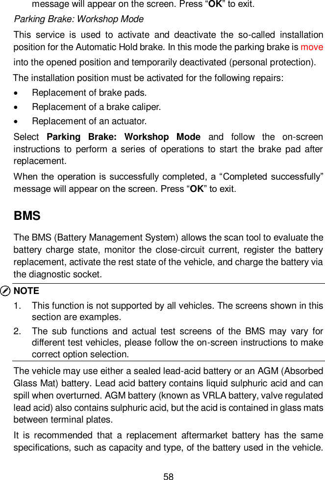  58  message will appear on the screen. Press &ldquo;OK&rdquo; to exit.   Parking Brake: Workshop Mode This  service  is  used  to  activate  and  deactivate  the  so-called  installation position for the Automatic Hold brake. In this mode the parking brake is move                 into the opened position and temporarily deactivated (personal protection). The installation position must be activated for the following repairs:   Replacement of brake pads.   Replacement of a brake caliper.   Replacement of an actuator.   Select  Parking  Brake:  Workshop  Mode  and  follow  the  on-screen instructions to  perform  a  series of  operations  to start  the brake  pad after replacement.   When the operation is successfully completed,  a &ldquo;Completed successfully&rdquo; message will appear on the screen. Press &ldquo;OK&rdquo; to exit. BMS The BMS (Battery Management System) allows the scan tool to evaluate the battery  charge  state, monitor the  close-circuit  current, register  the  battery replacement, activate the rest state of the vehicle, and charge the battery via the diagnostic socket.   NOTE 1.  This function is not supported by all vehicles. The screens shown in this section are examples.   2.  The  sub  functions  and  actual  test  screens  of  the  BMS  may  vary  for different test vehicles, please follow the on-screen instructions to make correct option selection.     The vehicle may use either a sealed lead-acid battery or an AGM (Absorbed Glass Mat) battery. Lead acid battery contains liquid sulphuric acid and can spill when overturned. AGM battery (known as VRLA battery, valve regulated lead acid) also contains sulphuric acid, but the acid is contained in glass mats between terminal plates.   It  is  recommended  that  a  replacement  aftermarket  battery  has  the  same specifications, such as capacity and type, of the battery used in the vehicle. 