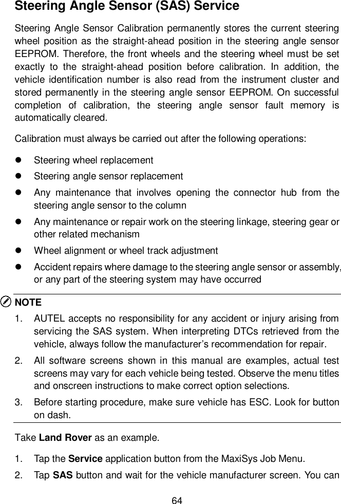  64  Steering Angle Sensor (SAS) Service Steering Angle Sensor  Calibration  permanently stores the current steering wheel position as the straight-ahead position in the steering angle sensor EEPROM. Therefore, the front wheels and the steering wheel must be set exactly  to  the  straight-ahead  position  before  calibration.  In  addition,  the vehicle identification number is also read  from the  instrument cluster and stored  permanently in the  steering angle sensor EEPROM. On successful completion  of  calibration,  the  steering  angle  sensor  fault  memory  is automatically cleared. Calibration must always be carried out after the following operations:   Steering wheel replacement     Steering angle sensor replacement   Any  maintenance  that  involves  opening  the  connector  hub  from  the steering angle sensor to the column   Any maintenance or repair work on the steering linkage, steering gear or other related mechanism   Wheel alignment or wheel track adjustment   Accident repairs where damage to the steering angle sensor or assembly, or any part of the steering system may have occurred NOTE 1.  AUTEL accepts no responsibility for any accident or injury arising from servicing the SAS system. When interpreting DTCs retrieved from the vehicle, always follow the manufacturer&rsquo;s recommendation for repair. 2.  All  software  screens  shown  in  this  manual  are  examples, actual  test screens may vary for each vehicle being tested. Observe the menu titles and onscreen instructions to make correct option selections. 3.  Before starting procedure, make sure vehicle has ESC. Look for button on dash. Take Land Rover as an example.   1.  Tap the Service application button from the MaxiSys Job Menu.   2.  Tap SAS button and wait for the vehicle manufacturer screen. You can 