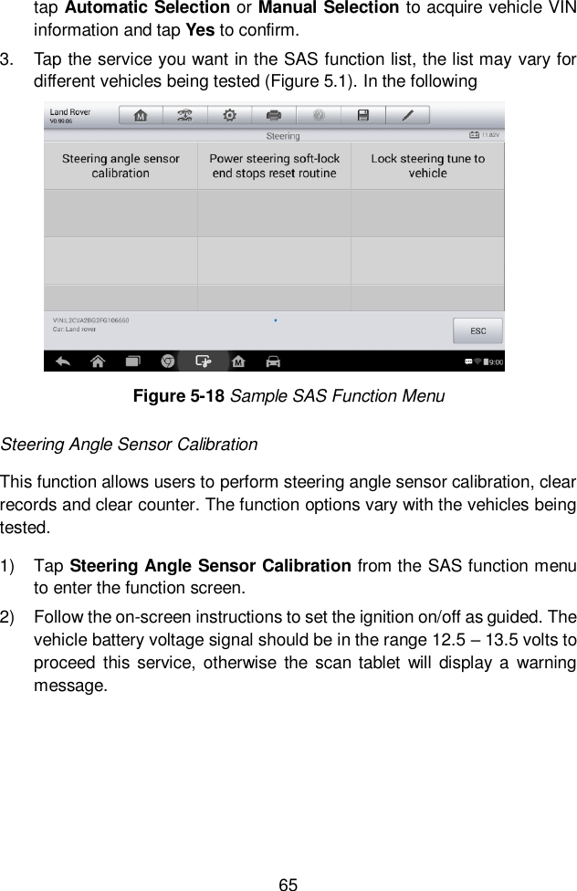  65  tap Automatic Selection or Manual Selection to acquire vehicle VIN information and tap Yes to confirm. 3.  Tap the service you want in the SAS function list, the list may vary for different vehicles being tested (Figure 5.1). In the following   Steering Angle Sensor Calibration This function allows users to perform steering angle sensor calibration, clear records and clear counter. The function options vary with the vehicles being tested.   1)  Tap Steering Angle Sensor Calibration from the SAS function menu to enter the function screen.   2)  Follow the on-screen instructions to set the ignition on/off as guided. The vehicle battery voltage signal should be in the range 12.5 &ndash; 13.5 volts to proceed this  service, otherwise  the scan tablet  will display a  warning message. Figure 5-18 Sample SAS Function Menu 