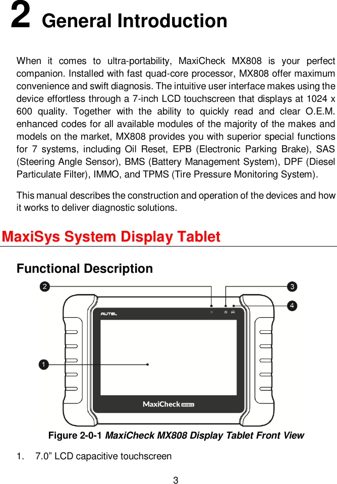  3   2 General Introduction When  it  comes  to  ultra-portability,  MaxiCheck  MX808  is  your  perfect companion. Installed with fast quad-core processor, MX808 offer maximum convenience and swift diagnosis. The intuitive user interface makes using the device effortless through a 7-inch LCD touchscreen that displays at 1024 x 600  quality.  Together  with  the  ability  to  quickly  read  and  clear  O.E.M. enhanced codes for all available modules of the majority of the makes and models on the market, MX808 provides you with superior special functions for  7  systems,  including  Oil  Reset,  EPB  (Electronic  Parking  Brake),  SAS (Steering Angle Sensor), BMS (Battery Management System), DPF (Diesel Particulate Filter), IMMO, and TPMS (Tire Pressure Monitoring System). This manual describes the construction and operation of the devices and how it works to deliver diagnostic solutions. MaxiSys System Display Tablet Functional Description Figure 2-0-1 MaxiCheck MX808 Display Tablet Front View 1.  7.0&rdquo; LCD capacitive touchscreen 