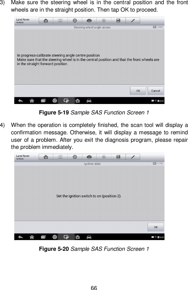 66  3)  Make  sure  the  steering  wheel  is in the  central  position  and  the front wheels are in the straight position. Then tap OK to proceed.   4)  When the operation is completely finished,  the scan tool will display a confirmation message. Otherwise, it  will  display  a message to remind user of a problem. After you exit the diagnosis program, please repair the problem immediately.   Figure 5-19 Sample SAS Function Screen 1 Figure 5-20 Sample SAS Function Screen 1 