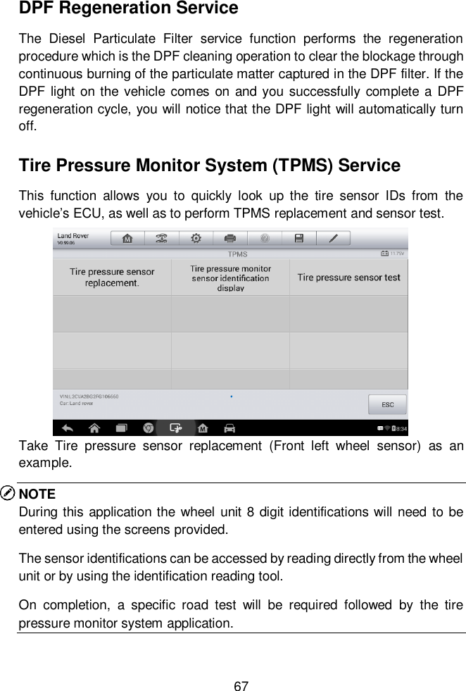  67  DPF Regeneration Service The  Diesel  Particulate  Filter  service  function  performs  the  regeneration procedure which is the DPF cleaning operation to clear the blockage through continuous burning of the particulate matter captured in the DPF filter. If the DPF light on  the vehicle comes  on and you successfully complete a  DPF regeneration cycle, you will notice that the DPF light will automatically turn off. Tire Pressure Monitor System (TPMS) Service This  function  allows  you  to  quickly  look  up  the  tire  sensor  IDs  from  the vehicle&rsquo;s ECU, as well as to perform TPMS replacement and sensor test. Take  Tire  pressure  sensor  replacement  (Front  left  wheel  sensor)  as  an example. NOTE During  this application the wheel unit 8 digit identifications will need to be entered using the screens provided. The sensor identifications can be accessed by reading directly from the wheel unit or by using the identification reading tool. On  completion,  a  specific  road  test  will  be  required  followed  by  the  tire pressure monitor system application.   