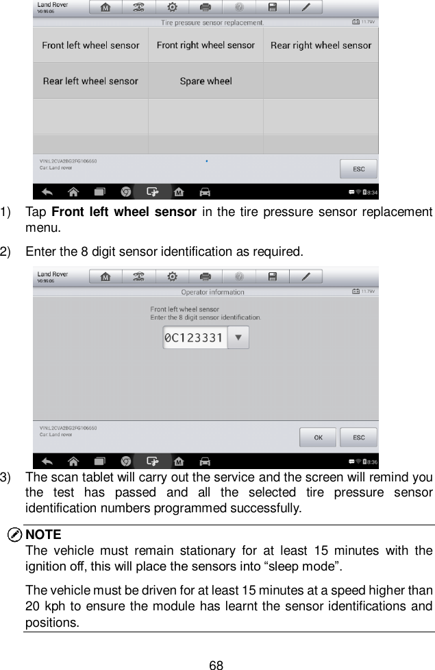  68  1)  Tap Front left wheel sensor  in the tire pressure sensor replacement menu.   2)  Enter the 8 digit sensor identification as required.   3)  The scan tablet will carry out the service and the screen will remind you the  test  has  passed  and  all  the  selected  tire  pressure  sensor identification numbers programmed successfully.   NOTE The  vehicle  must  remain  stationary  for  at  least  15  minutes  with  the ignition off, this will place the sensors into &ldquo;sleep mode&rdquo;. The vehicle must be driven for at least 15 minutes at a speed higher than 20 kph to ensure the module has learnt the sensor identifications and positions.   