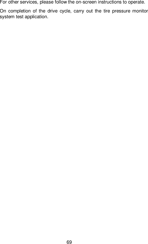  69  For other services, please follow the on-screen instructions to operate.   On  completion  of  the  drive  cycle,  carry  out  the  tire  pressure  monitor system test application.                                                                                                                                                                                                                                                                                                                                                                                                                                                                                                                                                                                                                                                                                                                                                                                                                                                                                                                                                                                                                                                                                                                                                                                                                                                                                                                                                                                                                                                                                                                                                                                                                                                                                                                                                                                                                                                                                                                                                                                                                                                                                                                                                                                                                                                                                                                                                                                                                                                                                                                                                                                                                                                                                                                                                                                                                                                                                                                                                                                                                                                                                                                                                                                                                                                                                                                                                                                                                                                                                                                                                                                                                                                                                                                                                                                                                                                                                                                                                                                                                                                                                                                                                                                                                                                                                                                                                                                                                                                                                                                                                                                                                                                                                                                                                                                                                                                                                                                                                                                                                                                                                                                                                                                                                                                                                                                                                                                                                                                                                                                                                                                                                                                                                                                                                                                                                                                                                                                                                                                                                                                                                                                                                                                                                                                                                                                                                                                                                                                                                                                                                                                                                                                                                                                                                                                                                                                                                                                                                                                                                                                                                                                                                                                                                                                                                                                                                                                                                                                                                                                                                                                                                                                                                                                                                                                                                                                                                                                                                                                                                                                                                                                                                                                                                                                                                                                                                                                                                                                                                                                                                                                                                                                                                                                                                                                                                                                                                                                                   