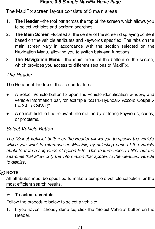  71  Figure 0-6 Sample MaxiFix Home Page The MaxiFix screen layout consists of 3 main areas: 1. The Header &ndash;the tool bar across the top of the screen which allows you to select vehicles and perform searches. 2. The Main Screen &ndash;located at the center of the screen displaying content based on the vehicle attributes and keywords specified. The tabs on the main  screen  vary  in  accordance  with  the  section  selected  on  the Navigation Menu, allowing you to switch between functions. 3. The Navigation Menu &ndash;the main menu  at  the  bottom  of the  screen, which provides you access to different sections of MaxiFix. The Header The Header at the top of the screen features:  A Select Vehicle button to open the vehicle identification window, and vehicle information bar, for example &ldquo;2014>Hyundai> Accord Coupe > L4-2.4L (K24W1)&rdquo;.  A search field to find relevant information by entering keywords, codes, or problems. Select Vehicle Button The &ldquo;Select Vehicle&rdquo; button on the Header allows you to specify the vehicle which you want to reference on MaxiFix, by selecting each of the vehicle attribute from a sequence of option lists. This feature helps to filter out the searches that allow only the information that applies to the identified vehicle to display. NOTE All attributes must be specified to make a complete vehicle selection for the most efficient search results.  To select a vehicle Follow the procedure below to select a vehicle: 1.  If you haven&rsquo;t already done so, click the &ldquo;Select Vehicle&rdquo; button on the Header.   