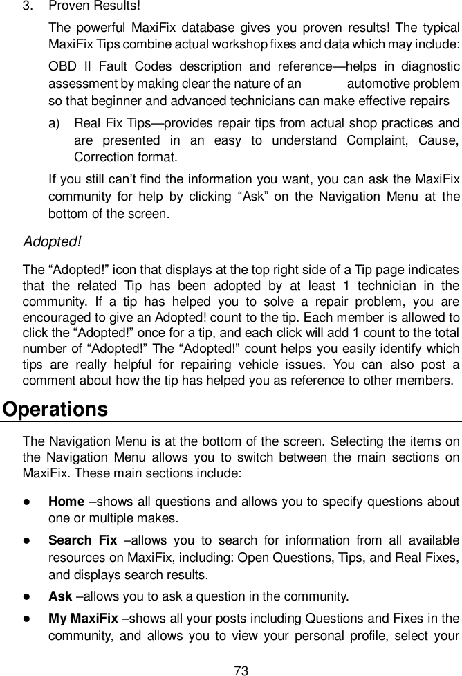  73  3.  Proven Results! The  powerful  MaxiFix database  gives  you  proven  results! The  typical MaxiFix Tips combine actual workshop fixes and data which may include:   OBD  II  Fault  Codes  description  and  reference&mdash;helps  in  diagnostic assessment by making clear the nature of an              automotive problem so that beginner and advanced technicians can make effective repairs a)  Real Fix Tips&mdash;provides repair tips from actual shop practices and are  presented  in  an  easy  to  understand  Complaint,  Cause, Correction format. If you still can&rsquo;t find the information you want, you can ask the MaxiFix community  for  help  by  clicking  &ldquo;Ask&rdquo;  on  the  Navigation  Menu  at  the bottom of the screen. Adopted! The &ldquo;Adopted!&rdquo; icon that displays at the top right side of a Tip page indicates that  the  related  Tip  has  been  adopted  by  at  least  1  technician  in  the community.  If  a  tip  has  helped  you  to  solve  a  repair  problem,  you  are encouraged to give an Adopted! count to the tip. Each member is allowed to click the &ldquo;Adopted!&rdquo; once for a tip, and each click will add 1 count to the total number of &ldquo;Adopted!&rdquo; The &ldquo;Adopted!&rdquo; count helps you easily identify  which tips  are  really  helpful  for  repairing  vehicle  issues.  You  can  also  post  a comment about how the tip has helped you as reference to other members. Operations The Navigation Menu is at the bottom of the screen. Selecting the items on the Navigation Menu  allows  you  to  switch between  the  main  sections  on MaxiFix. These main sections include:  Home &ndash;shows all questions and allows you to specify questions about one or multiple makes.  Search  Fix  &ndash;allows  you  to  search  for  information  from  all  available resources on MaxiFix, including: Open Questions, Tips, and Real Fixes, and displays search results.  Ask &ndash;allows you to ask a question in the community.  My MaxiFix &ndash;shows all your posts including Questions and Fixes in the community, and  allows you  to view  your  personal  profile, select  your 