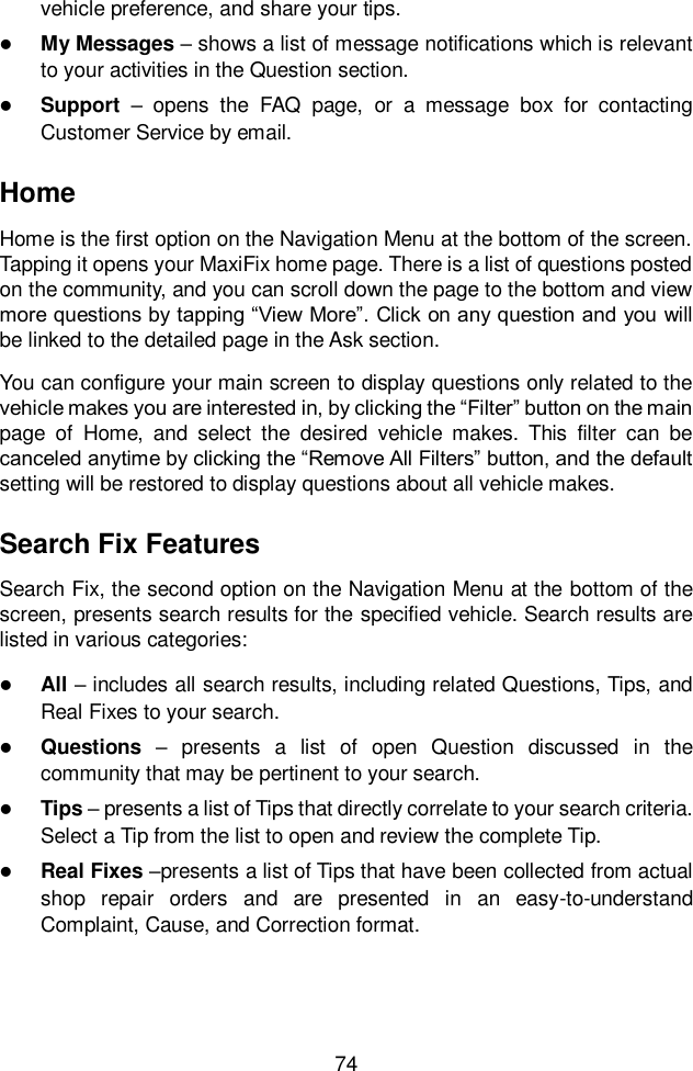  74  vehicle preference, and share your tips.  My Messages &ndash; shows a list of message notifications which is relevant to your activities in the Question section.    Support &ndash;  opens  the  FAQ  page,  or  a  message  box  for  contacting Customer Service by email. Home Home is the first option on the Navigation Menu at the bottom of the screen. Tapping it opens your MaxiFix home page. There is a list of questions posted on the community, and you can scroll down the page to the bottom and view more questions by tapping &ldquo;View More&rdquo;. Click on any question and you will be linked to the detailed page in the Ask section. You can configure your main screen to display questions only related to the vehicle makes you are interested in, by clicking the &ldquo;Filter&rdquo; button on the main page  of  Home,  and  select  the  desired  vehicle  makes.  This  filter  can  be canceled anytime by clicking the &ldquo;Remove All Filters&rdquo; button, and the default setting will be restored to display questions about all vehicle makes. Search Fix Features Search Fix, the second option on the Navigation Menu at the bottom of the screen, presents search results for the specified vehicle. Search results are listed in various categories:  All &ndash; includes all search results, including related Questions, Tips, and Real Fixes to your search.  Questions  &ndash;  presents  a  list  of  open  Question  discussed  in  the community that may be pertinent to your search.  Tips &ndash; presents a list of Tips that directly correlate to your search criteria. Select a Tip from the list to open and review the complete Tip.  Real Fixes &ndash;presents a list of Tips that have been collected from actual shop  repair  orders  and  are  presented  in  an  easy-to-understand Complaint, Cause, and Correction format. 