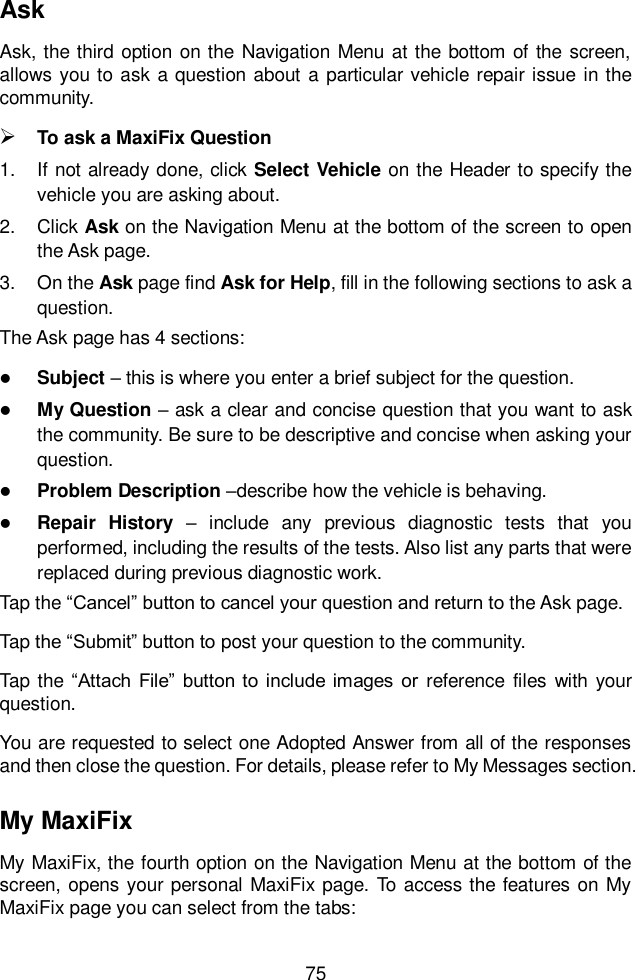  75  Ask Ask, the third  option on the  Navigation Menu  at the bottom of the  screen, allows you to  ask a question about  a  particular vehicle repair issue  in the community.  To ask a MaxiFix Question 1.  If not already done, click Select Vehicle on the Header to specify the vehicle you are asking about. 2.  Click Ask on the Navigation Menu at the bottom of the screen to open the Ask page. 3.  On the Ask page find Ask for Help, fill in the following sections to ask a question. The Ask page has 4 sections:  Subject &ndash; this is where you enter a brief subject for the question.  My Question &ndash; ask a clear and concise question that you want to ask the community. Be sure to be descriptive and concise when asking your question.  Problem Description &ndash;describe how the vehicle is behaving.  Repair  History  &ndash;  include  any  previous  diagnostic  tests  that  you performed, including the results of the tests. Also list any parts that were replaced during previous diagnostic work. Tap the &ldquo;Cancel&rdquo; button to cancel your question and return to the Ask page. Tap the &ldquo;Submit&rdquo; button to post your question to the community. Tap the &ldquo;Attach  File&rdquo;  button  to include  images  or  reference  files with your question. You are requested to select one Adopted Answer from all of the responses and then close the question. For details, please refer to My Messages section. My MaxiFix My MaxiFix, the fourth option on the Navigation Menu at the bottom of the screen, opens your personal MaxiFix page. To access the features on My MaxiFix page you can select from the tabs: 
