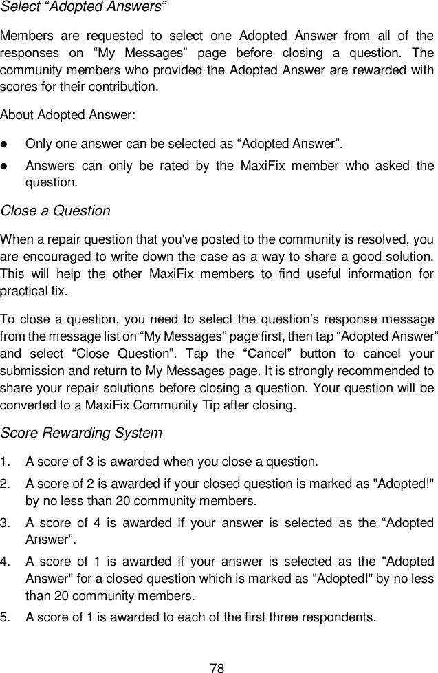  78  Select &ldquo;Adopted Answers&rdquo; Members  are  requested  to  select  one  Adopted  Answer  from  all  of  the responses  on  &ldquo;My  Messages&rdquo;  page  before  closing  a  question.  The community members who provided the Adopted Answer are rewarded with scores for their contribution. About Adopted Answer:  Only one answer can be selected as &ldquo;Adopted Answer&rdquo;.  Answers  can  only  be  rated  by  the  MaxiFix  member  who  asked  the question. Close a Question When a repair question that you've posted to the community is resolved, you are encouraged to write down the case as a way to share a good solution. This  will  help  the  other  MaxiFix  members  to  find  useful  information  for practical fix.  To close a question, you need to select the question&rsquo;s response message from the message list on &ldquo;My Messages&rdquo; page first, then tap &ldquo;Adopted Answer&rdquo; and  select  &ldquo;Close  Question&rdquo;.  Tap  the  &ldquo;Cancel&rdquo;  button  to  cancel  your submission and return to My Messages page. It is strongly recommended to share your repair solutions before closing a question. Your question will be converted to a MaxiFix Community Tip after closing. Score Rewarding System 1.  A score of 3 is awarded when you close a question. 2.  A score of 2 is awarded if your closed question is marked as "Adopted!" by no less than 20 community members. 3.  A  score  of  4  is  awarded  if  your  answer  is  selected  as  the  &ldquo;Adopted Answer&rdquo;. 4.  A  score  of  1  is  awarded  if  your  answer is  selected  as  the  "Adopted Answer" for a closed question which is marked as "Adopted!" by no less than 20 community members. 5.  A score of 1 is awarded to each of the first three respondents. 