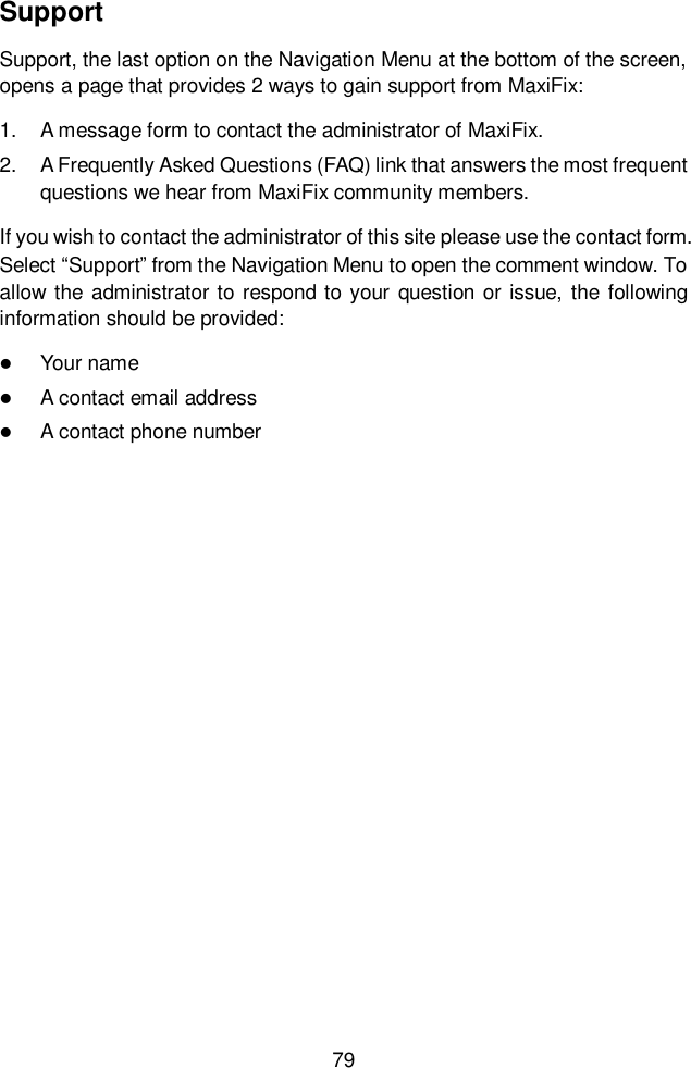  79  Support Support, the last option on the Navigation Menu at the bottom of the screen, opens a page that provides 2 ways to gain support from MaxiFix: 1.  A message form to contact the administrator of MaxiFix. 2.  A Frequently Asked Questions (FAQ) link that answers the most frequent questions we hear from MaxiFix community members. If you wish to contact the administrator of this site please use the contact form. Select &ldquo;Support&rdquo; from the Navigation Menu to open the comment window. To allow the  administrator to respond to your question or issue, the following information should be provided:  Your name  A contact email address  A contact phone number    