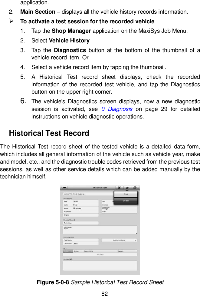  82  application. 2. Main Section &ndash; displays all the vehicle history records information.  To activate a test session for the recorded vehicle 1.  Tap the Shop Manager application on the MaxiSys Job Menu. 2.  Select Vehicle History 3.  Tap  the  Diagnostics  button  at  the  bottom  of  the thumbnail  of  a vehicle record item. Or, 4.  Select a vehicle record item by tapping the thumbnail. 5.  A  Historical  Test  record  sheet  displays,  check  the  recorded information of the  recorded  test  vehicle,  and  tap  the  Diagnostics button on the upper right corner. 6. The  vehicle&rsquo;s  Diagnostics  screen  displays,  now  a new diagnostic session  is  activated,  see  0  Diagnosis  on  page  29  for  detailed instructions on vehicle diagnostic operations. Historical Test Record The Historical Test record sheet of the tested vehicle is a detailed  data form, which includes all general information of the vehicle such as vehicle year, make and model, etc., and the diagnostic trouble codes retrieved from the previous test sessions, as well as other service details which can be added manually by the technician himself. Figure 5-0-8 Sample Historical Test Record Sheet 