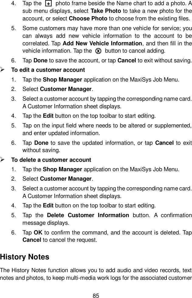  85  4.  Tap the  □+  photo frame beside the Name chart to add a photo. A sub menu displays, select Take Photo to take a new photo for the account, or select Choose Photo to choose from the existing files. 5.  Some customers may have more than one vehicle for service; you can  always  add  new  vehicle  information  to  the  account  to  be correlated. Tap Add New Vehicle Information, and then fill in the vehicle information. Tap the  ○x  button to cancel adding. 6.  Tap Done to save the account, or tap Cancel to exit without saving.  To edit a customer account 1.  Tap the Shop Manager application on the MaxiSys Job Menu. 2.  Select Customer Manager. 3.  Select a customer account by tapping the corresponding name card. A Customer Information sheet displays. 4.  Tap the Edit button on the top toolbar to start editing. 5.  Tap on the input field where needs to be altered or supplemented, and enter updated information. 6.  Tap  Done to save the updated  information,  or  tap Cancel to exit without saving.  To delete a customer account 1.  Tap the Shop Manager application on the MaxiSys Job Menu. 2.  Select Customer Manager. 3.  Select a customer account by tapping the corresponding name card. A Customer Information sheet displays. 4.  Tap the Edit button on the top toolbar to start editing. 5.  Tap  the  Delete  Customer  Information  button.  A  confirmation message displays. 6.  Tap OK to confirm the command, and the account is deleted. Tap Cancel to cancel the request. History Notes The History Notes function allows you to add audio and video records, text notes and photos, to keep multi-media work logs for the associated customer 