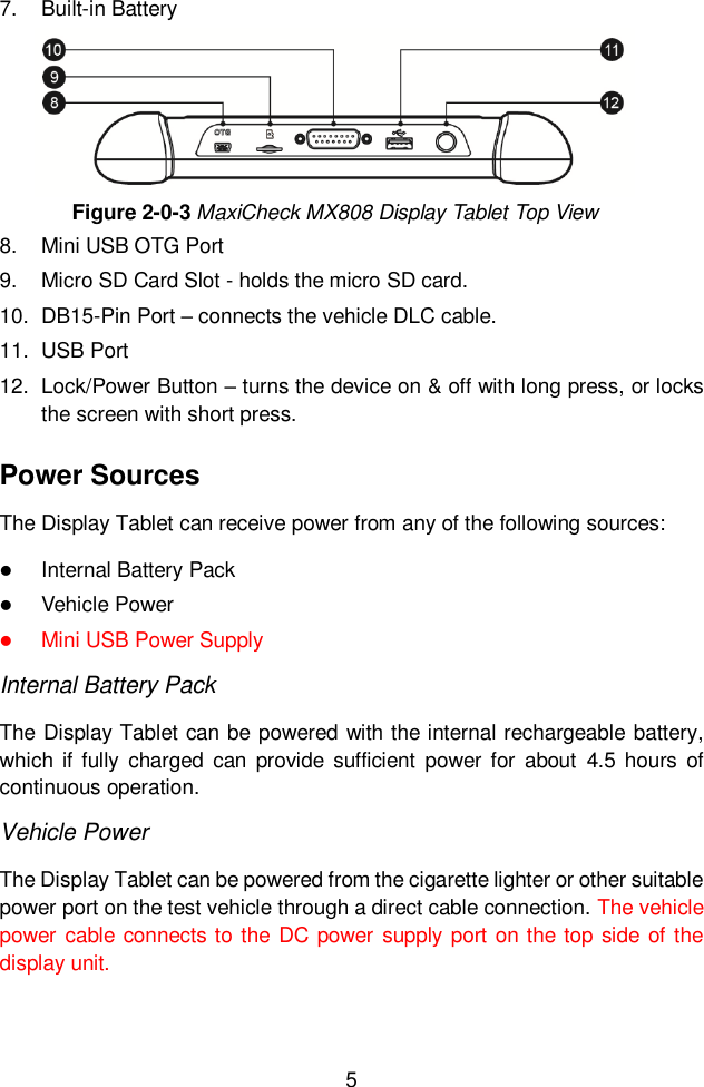  5  7.  Built-in Battery Figure 2-0-3 MaxiCheck MX808 Display Tablet Top View 8.  Mini USB OTG Port 9.  Micro SD Card Slot - holds the micro SD card. 10.  DB15-Pin Port &ndash; connects the vehicle DLC cable. 11.  USB Port 12.  Lock/Power Button &ndash; turns the device on &amp; off with long press, or locks the screen with short press. Power Sources The Display Tablet can receive power from any of the following sources:  Internal Battery Pack  Vehicle Power    Mini USB Power Supply Internal Battery Pack The Display Tablet can be powered with the internal rechargeable battery, which  if  fully  charged  can  provide  sufficient  power for  about  4.5 hours  of continuous operation. Vehicle Power The Display Tablet can be powered from the cigarette lighter or other suitable power port on the test vehicle through a direct cable connection. The vehicle power cable connects to  the DC power  supply port on the top side of the display unit. 