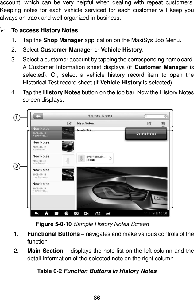  86  account,  which  can  be  very  helpful  when  dealing  with  repeat  customers. Keeping  notes  for  each  vehicle  serviced for each customer will  keep you always on track and well organized in business.  To access History Notes 1.  Tap the Shop Manager application on the MaxiSys Job Menu. 2.  Select Customer Manager or Vehicle History. 3.  Select a customer account by tapping the corresponding name card. A Customer  Information sheet displays (if  Customer Manager is selected).  Or,  select  a  vehicle  history  record  item  to  open  the Historical Test record sheet (if Vehicle History is selected). 4.  Tap the History Notes button on the top bar. Now the History Notes screen displays. Figure 5-0-10 Sample History Notes Screen 1. Functional Buttons &ndash; navigates and make various controls of the function 2. Main Section &ndash; displays the note list on the left column and the detail information of the selected note on the right column Table 0-2 Function Buttons in History Notes 
