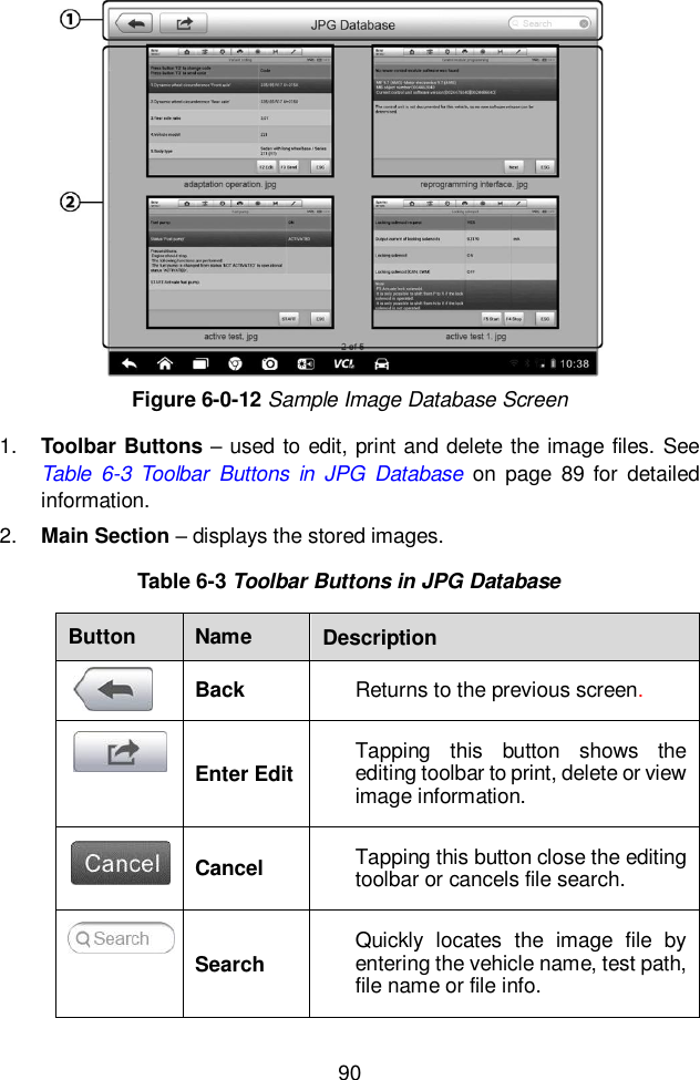  90  Figure 6-0-12 Sample Image Database Screen 1. Toolbar Buttons &ndash; used to edit, print and delete the image files. See Table  6-3 Toolbar  Buttons  in  JPG  Database on  page  89  for  detailed information. 2. Main Section &ndash; displays the stored images. Table 6-3 Toolbar Buttons in JPG Database Button Name Description  Back Returns to the previous screen.    Enter Edit Tapping  this  button  shows  the editing toolbar to print, delete or view image information.  Cancel Tapping this button close the editing toolbar or cancels file search.  Search Quickly  locates  the  image  file  by entering the vehicle name, test path, file name or file info. 