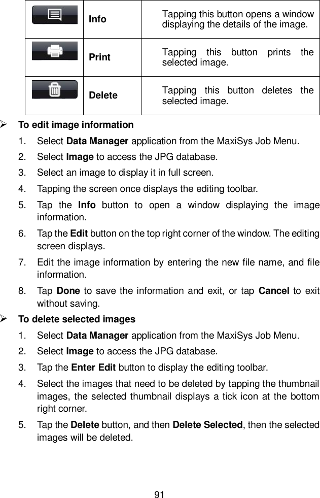  91   Info Tapping this button opens a window displaying the details of the image.  Print Tapping  this  button  prints  the selected image.  Delete Tapping  this  button  deletes  the selected image.  To edit image information 1.  Select Data Manager application from the MaxiSys Job Menu. 2.  Select Image to access the JPG database. 3.  Select an image to display it in full screen. 4.  Tapping the screen once displays the editing toolbar. 5.  Tap  the  Info  button  to  open  a  window  displaying  the  image information. 6.  Tap the Edit button on the top right corner of the window. The editing screen displays. 7.  Edit the image information by entering the new file name, and file information. 8.  Tap  Done to save the information and  exit, or tap  Cancel to  exit without saving.  To delete selected images 1.  Select Data Manager application from the MaxiSys Job Menu. 2.  Select Image to access the JPG database. 3.  Tap the Enter Edit button to display the editing toolbar. 4.  Select the images that need to be deleted by tapping the thumbnail images, the selected thumbnail displays  a tick icon at the  bottom right corner. 5.  Tap the Delete button, and then Delete Selected, then the selected images will be deleted. 