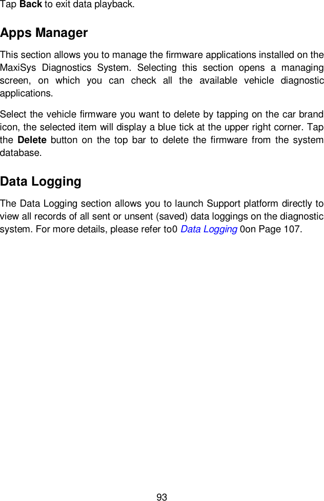  93  Tap Back to exit data playback. Apps Manager This section allows you to manage the firmware applications installed on the MaxiSys  Diagnostics  System.  Selecting  this  section  opens  a  managing screen,  on  which  you  can  check  all  the  available  vehicle  diagnostic applications. Select the vehicle firmware you want to delete by tapping on the car brand icon, the selected item will display a blue tick at the upper right corner. Tap the Delete  button on  the top  bar  to  delete  the  firmware  from  the  system database. Data Logging The Data Logging section allows you to launch Support platform directly to view all records of all sent or unsent (saved) data loggings on the diagnostic system. For more details, please refer to0 Data Logging 0on Page 107.    