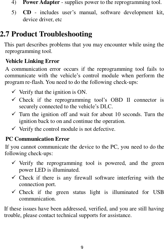 9 4) Power Adapter - supplies power to the reprogramming tool. 5) CD  -  includes  user&rsquo;s  manual,  software  development  kit, device driver, etc 2.7 Product Troubleshooting This part describes problems that you may encounter while using the reprogramming tool. Vehicle Linking Error A  communication  error  occurs  if  the  reprogramming  tool  fails  to communicate  with  the  vehicle&rsquo;s  control  module  when  perform  the program re-flash. You need to do the following check-ups:  Verify that the ignition is ON.  Check  if  the  reprogramming  tool&rsquo;s  OBD  II  connector  is securely connected to the vehicle&rsquo;s DLC.  Turn the ignition off and wait for about 10 seconds. Turn the ignition back to on and continue the operation.  Verify the control module is not defective. PC Communication Error If you cannot communicate the device to the PC, you need to do the following check-ups:  Verify  the  reprogramming  tool  is  powered,  and  the  green power LED is illuminated.  Check  if  there  is  any  firewall  software  interfering  with  the connection port.  Check  if  the  green  status  light  is  illuminated  for  USB communication. If these issues have been addressed, verified, and you are still having trouble, please contact technical supports for assistance. 