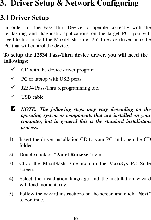 10  3. Driver Setup &amp; Network Configuring 3.1 Driver Setup   In  order  for  the  Pass-Thru  Device  to  operate  correctly  with  the re-flashing  and  diagnostic  applications  on  the  target  PC,  you  will need to first install the MaxiFlash Elite J2534 device driver onto the PC that will control the device.   To  setup the  J2534 Pass-Thru device driver, you  will  need  the followings:  CD with the device driver program  PC or laptop with USB ports    J2534 Pass-Thru reprogramming tool  USB cable  NOTE:  The  following  steps  may  vary  depending  on  the operating system or components that are installed on your computer,  but  in  general  this  is  the  standard  installation process. 1) Insert the driver installation CD to your PC and open the CD folder. 2) Double click on &ldquo;Autel Run.exe&rdquo; item. 3) Click  the  MaxiFlash  Elite  icon  in  the  MaxiSys  PC  Suite screen. 4) Select  the  installation  language  and  the  installation  wizard will load momentarily. 5) Follow the wizard instructions on the screen and click &ldquo;Next&rdquo; to continue. 