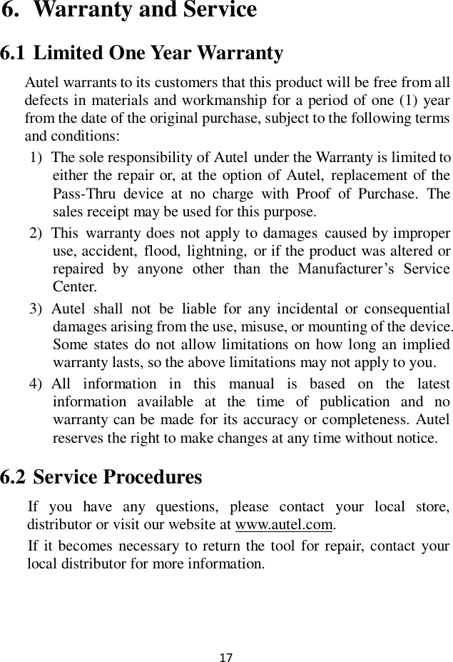 17  6. Warranty and Service                                                                                                                                                                                                                                                                                   6.1 Limited One Year Warranty Autel warrants to its customers that this product will be free from all defects in materials and workmanship for a period of one (1) year from the date of the original purchase, subject to the following terms and conditions: 1) The sole responsibility of Autel under the Warranty is limited to either the repair or, at the option of Autel,  replacement of the Pass-Thru  device  at  no  charge  with  Proof  of  Purchase.  The sales receipt may be used for this purpose. 2) This  warranty does not apply to damages  caused by improper use, accident,  flood, lightning,  or if the product was altered or repaired  by  anyone  other  than  the  Manufacturer&rsquo;s  Service Center.   3) Autel  shall  not  be  liable  for  any incidental  or  consequential damages arising from the use, misuse, or mounting of the device. Some states  do not allow limitations on  how long an implied warranty lasts, so the above limitations may not apply to you. 4) All  information  in  this  manual  is  based  on  the  latest information  available  at  the  time  of  publication  and  no warranty can be made for its accuracy or completeness. Autel reserves the right to make changes at any time without notice. 6.2 Service Procedures If  you  have  any  questions,  please  contact  your  local  store, distributor or visit our website at www.autel.com. If  it becomes necessary to return the tool for repair, contact your local distributor for more information.   